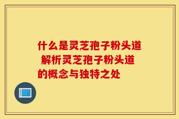 什么是灵芝孢子粉头道 解析灵芝孢子粉头道的概念与独特之处