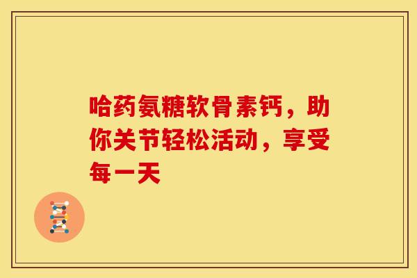 哈药氨糖软骨素钙，助你关节轻松活动，享受每一天