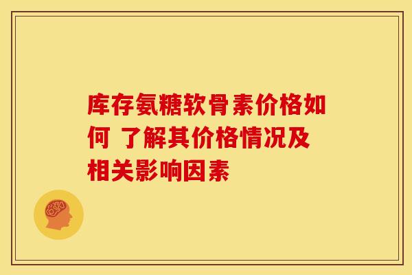 库存氨糖软骨素价格如何 了解其价格情况及相关影响因素