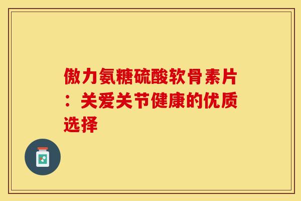 傲力氨糖硫酸软骨素片:关爱关节健康的优质选择 傲力氨糖硫酸软骨素片:关爱关节健康的优质选择