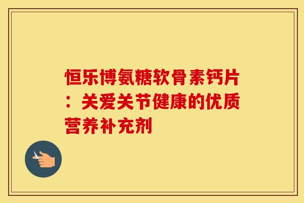 恒乐博氨糖软骨素钙片:关爱关节健康的优质营养补充剂 恒乐博氨糖软骨素钙片:关爱关节健康的优质营养补充剂