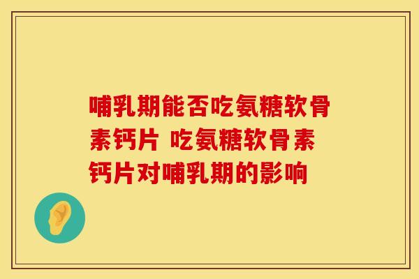 哺乳期能否吃氨糖软骨素钙片 吃氨糖软骨素钙片对哺乳期的影响 哺乳期能否吃氨糖软骨素钙片 吃氨糖软骨素钙片对哺乳期的影响