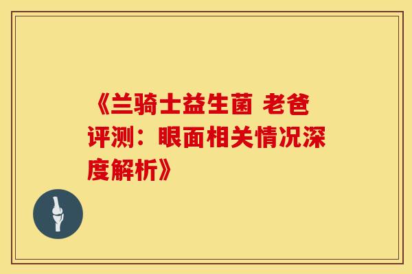 《兰骑士益生菌 老爸评测:眼面相关情况深度解析》 《兰骑士益生菌 老爸评测:眼面相关情况深度解析》