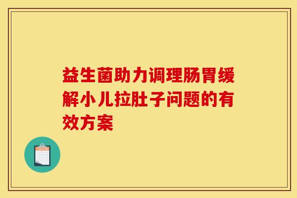 益生菌助力调理肠胃缓解小儿拉肚子问题的有效方案 益生菌助力调理肠胃缓解小儿拉肚子问题的有效方案