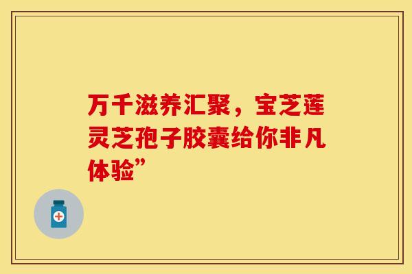 万千滋养汇聚，宝芝莲灵芝孢子胶囊给你非凡体验”