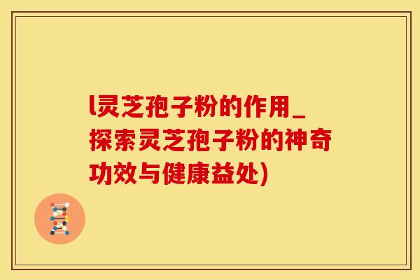 l灵芝孢子粉的作用_探索灵芝孢子粉的神奇功效与健康益处)