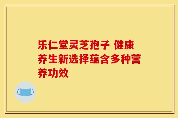 乐仁堂灵芝孢子 健康养生新选择蕴含多种营养功效