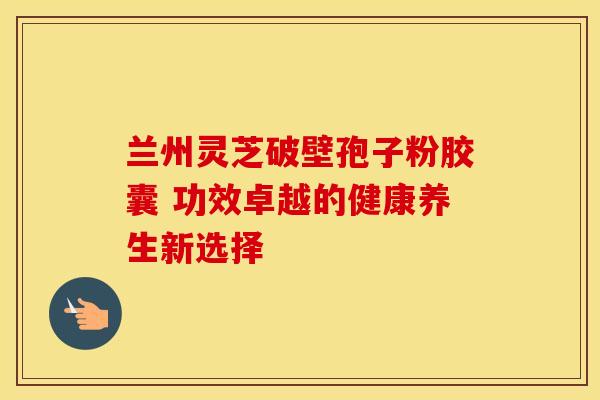 兰州灵芝破壁孢子粉胶囊 功效卓越的健康养生新选择