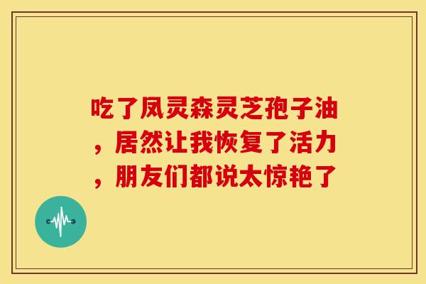吃了凤灵森灵芝孢子油，居然让我恢复了活力，朋友们都说太惊艳了