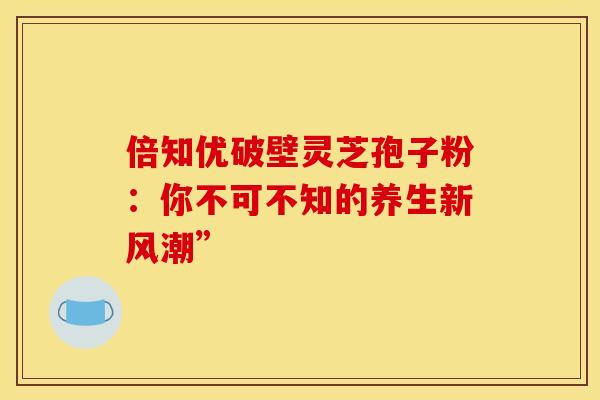 倍知优破壁灵芝孢子粉：你不可不知的养生新风潮”