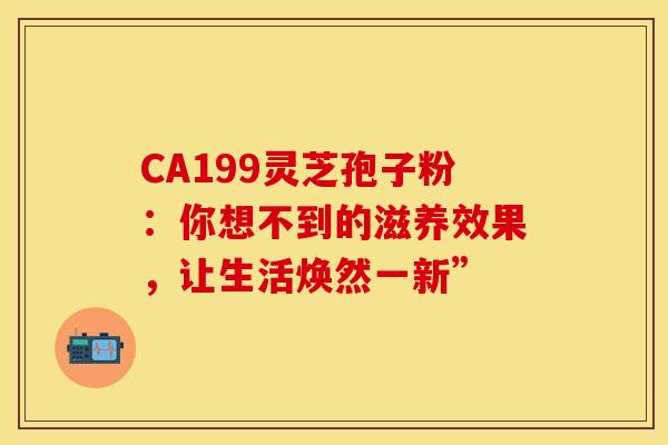 CA199灵芝孢子粉：你想不到的滋养效果，让生活焕然一新”