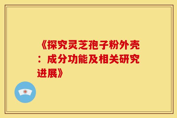 《探究灵芝孢子粉外壳：成分功能及相关研究进展》