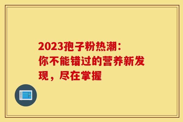 2023孢子粉热潮：你不能错过的营养新发现，尽在掌握