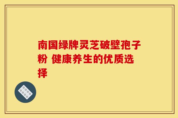 南国绿牌灵芝破壁孢子粉 健康养生的优质选择