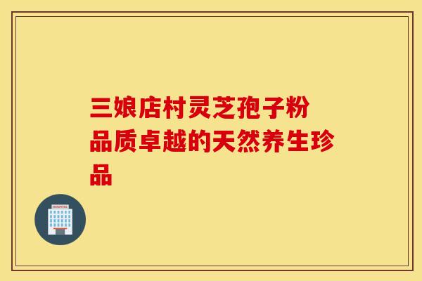 三娘店村灵芝孢子粉 品质卓越的天然养生珍品
