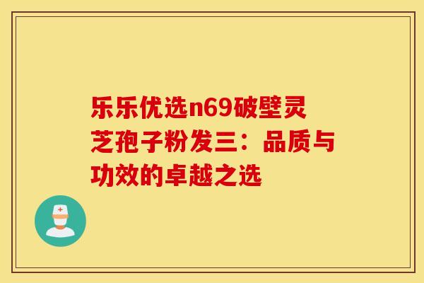 乐乐优选n69破壁灵芝孢子粉发三:品质与功效的卓越之选 乐乐优选n69破壁灵芝孢子粉发三:品质与功效的卓越之选