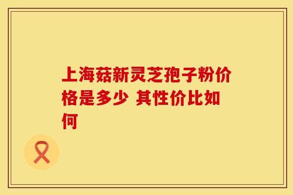 上海菇新灵芝孢子粉价格是多少 其性价比如何