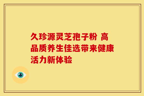 久珍源灵芝孢子粉 高品质养生佳选带来健康活力新体验