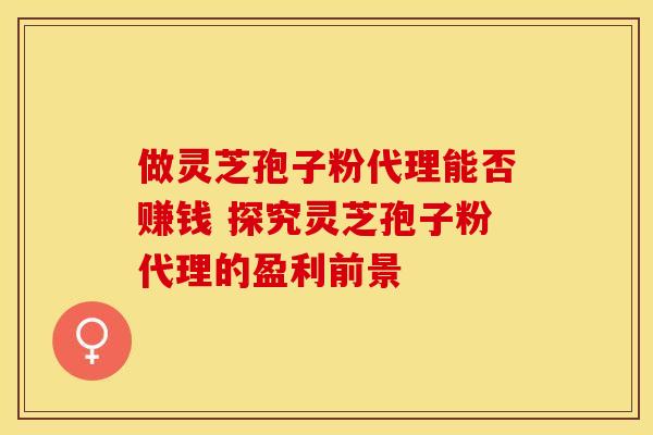 做灵芝孢子粉代理能否赚钱 探究灵芝孢子粉代理的盈利前景