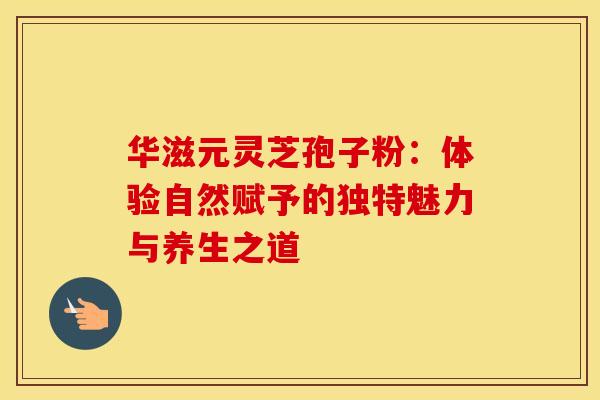 华滋元灵芝孢子粉：体验自然赋予的独特魅力与养生之道