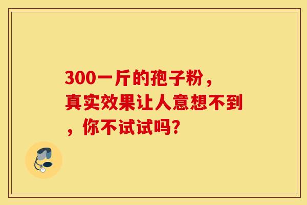 300一斤的孢子粉，真实效果让人意想不到，你不试试吗？