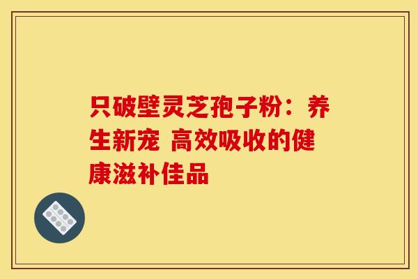 只破壁灵芝孢子粉：养生新宠 高效吸收的健康滋补佳品