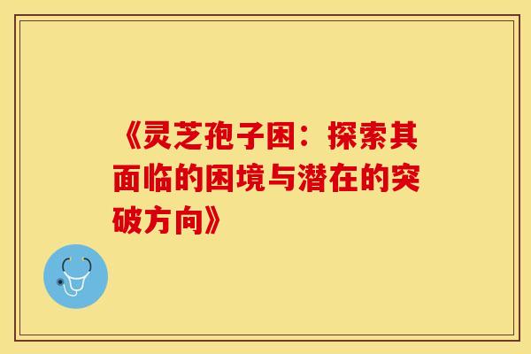 《灵芝孢子困：探索其面临的困境与潜在的突破方向》