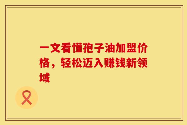 一文看懂孢子油加盟价格，轻松迈入赚钱新领域