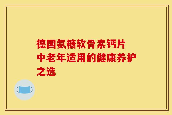 德国氨糖软骨素钙片 中老年适用的健康养护之选 德国氨糖软骨素钙片 中老年适用的健康养护之选