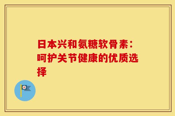 日本兴和氨糖软骨素：呵护关节健康的优质选择
