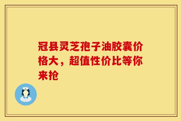 冠县灵芝孢子油胶囊价格大，超值性价比等你来抢