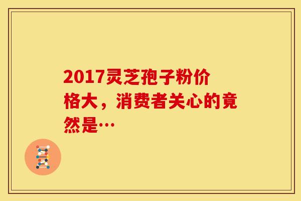 2017灵芝孢子粉价格大，消费者关心的竟然是…