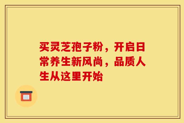 买灵芝孢子粉，开启日常养生新风尚，品质人生从这里开始