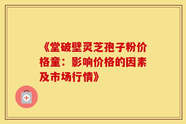 《堂破壁灵芝孢子粉价格童：影响价格的因素及市场行情》