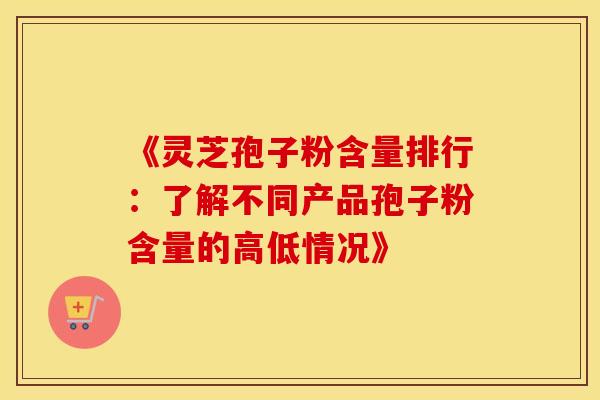 《灵芝孢子粉含量排行：了解不同产品孢子粉含量的高低情况》