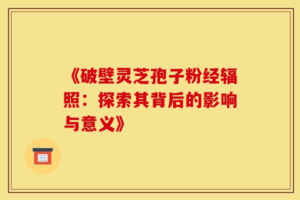 《破壁灵芝孢子粉经辐照：探索其背后的影响与意义》