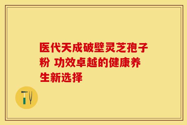 医代天成破壁灵芝孢子粉 功效卓越的健康养生新选择