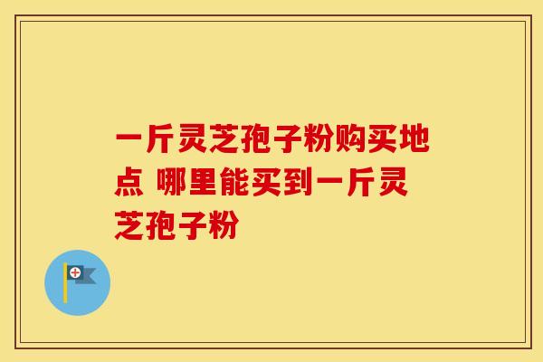 一斤灵芝孢子粉购买地点 哪里能买到一斤灵芝孢子粉