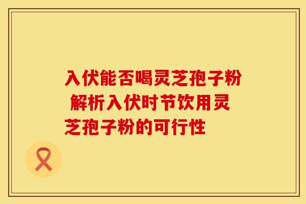 入伏能否喝灵芝孢子粉 解析入伏时节饮用灵芝孢子粉的可行性