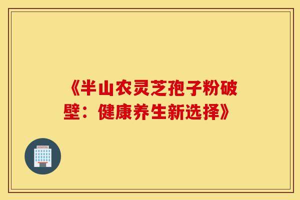 《半山农灵芝孢子粉破壁：健康养生新选择》