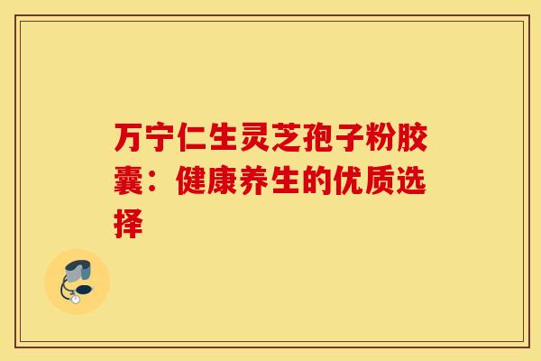 万宁仁生灵芝孢子粉胶囊:健康养生的优质选择 万宁仁生灵芝孢子粉胶囊:健康养生的优质选择