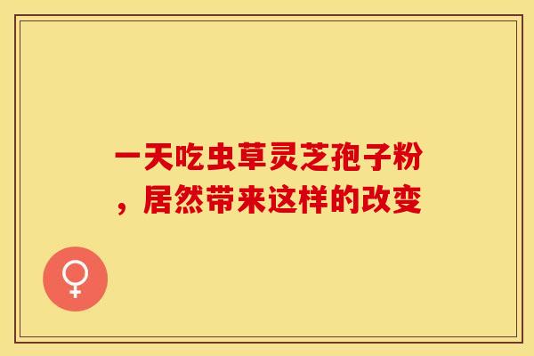 一天吃虫草灵芝孢子粉，居然带来这样的改变