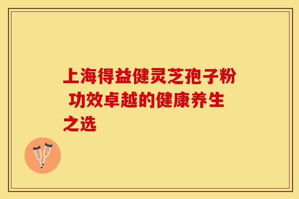 上海得益健灵芝孢子粉 功效卓越的健康养生之选 上海得益健灵芝孢子粉 功效卓越的健康养生之选