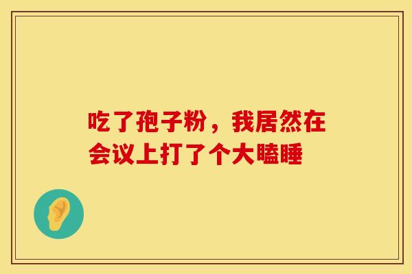 吃了孢子粉，我居然在会议上打了个大瞌睡