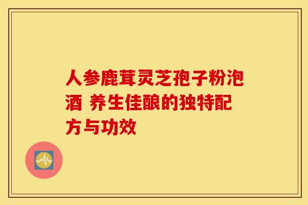 人参鹿茸灵芝孢子粉泡酒 养生佳酿的独特配方与功效