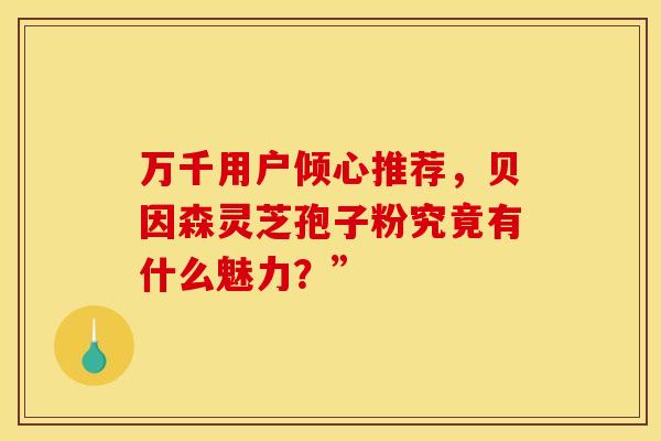 万千用户倾心推荐，贝因森灵芝孢子粉究竟有什么魅力？”