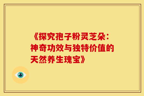 《探究孢子粉灵芝朵：神奇功效与独特价值的天然养生瑰宝》