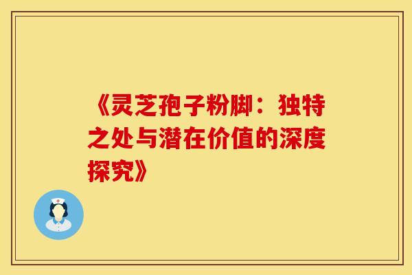 《灵芝孢子粉脚：独特之处与潜在价值的深度探究》