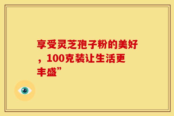 享受灵芝孢子粉的美好，100克装让生活更丰盛”