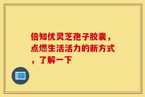 倍知优灵芝孢子胶囊，点燃生活活力的新方式，了解一下